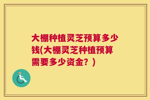 大棚种植灵芝预算多少钱(大棚灵芝种植预算需要多少资金？)