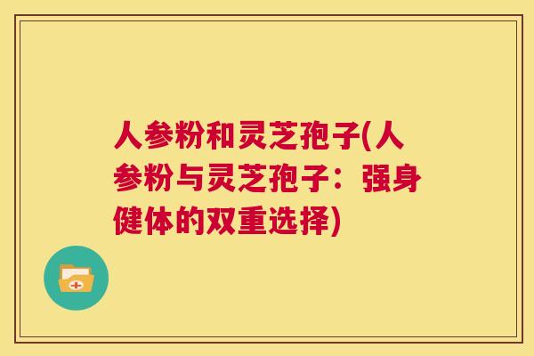 人参粉和灵芝孢子(人参粉与灵芝孢子：强身健体的双重选择)