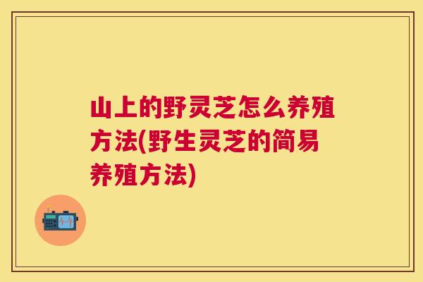山上的野灵芝怎么养殖方法(野生灵芝的简易养殖方法)