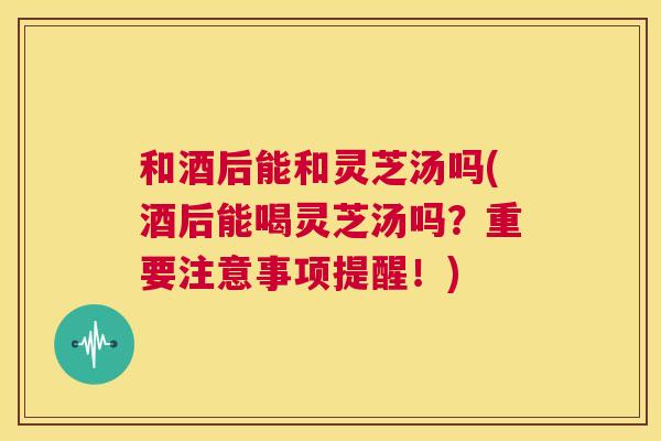 和酒后能和灵芝汤吗(酒后能喝灵芝汤吗？重要注意事项提醒！)