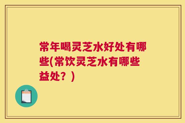 常年喝灵芝水好处有哪些(常饮灵芝水有哪些益处？)