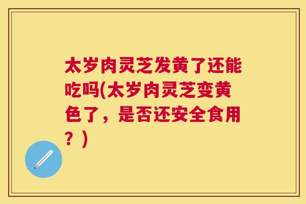 太岁肉灵芝发黄了还能吃吗(太岁肉灵芝变黄色了，是否还安全食用？)