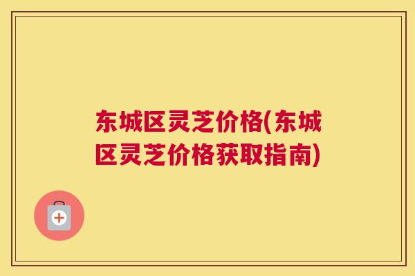东城区灵芝价格(东城区灵芝价格获取指南)
