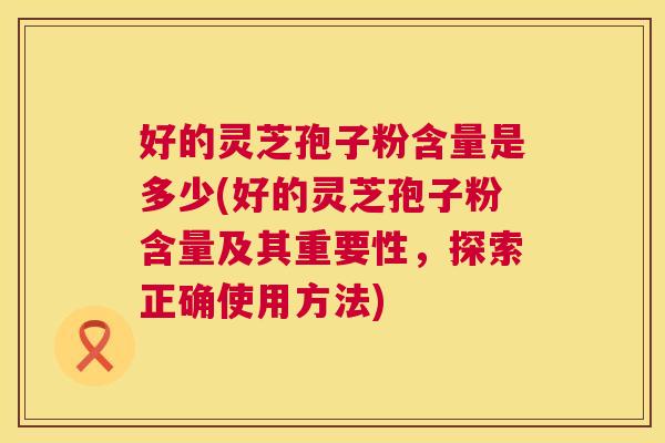 好的灵芝孢子粉含量是多少(好的灵芝孢子粉含量及其重要性，探索正确使用方法)