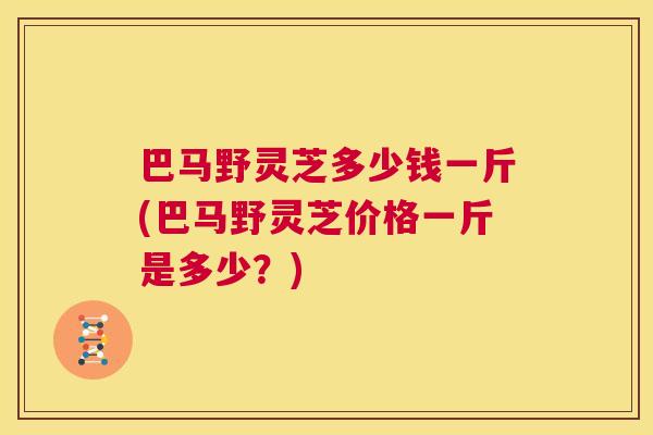 巴马野灵芝多少钱一斤(巴马野灵芝价格一斤是多少？)