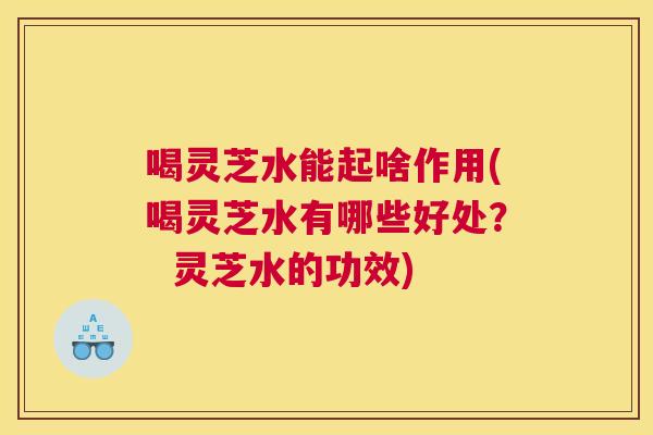 喝灵芝水能起啥作用(喝灵芝水有哪些好处？  灵芝水的功效)