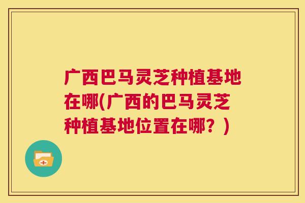 广西巴马灵芝种植基地在哪(广西的巴马灵芝种植基地位置在哪？)