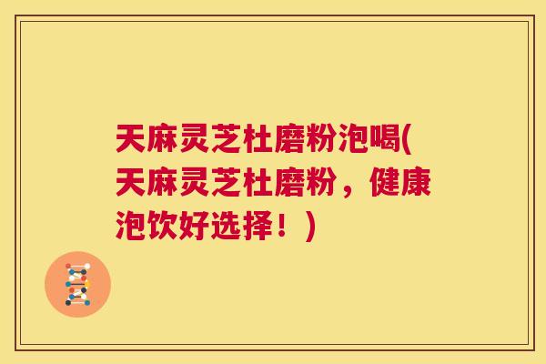 天麻灵芝杜磨粉泡喝(天麻灵芝杜磨粉，健康泡饮好选择！)