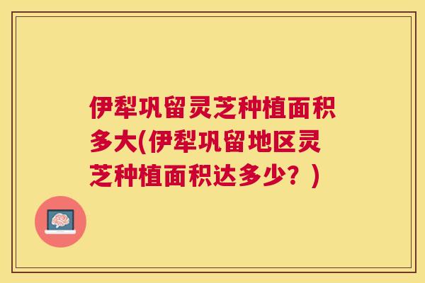 伊犁巩留灵芝种植面积多大(伊犁巩留地区灵芝种植面积达多少？)