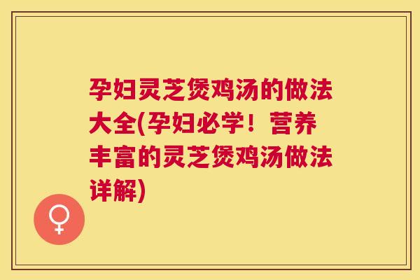孕妇灵芝煲鸡汤的做法大全(孕妇必学！营养丰富的灵芝煲鸡汤做法详解)
