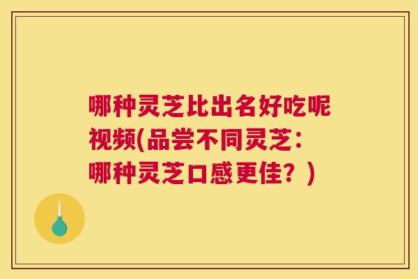 哪种灵芝比出名好吃呢视频(品尝不同灵芝：哪种灵芝口感更佳？)
