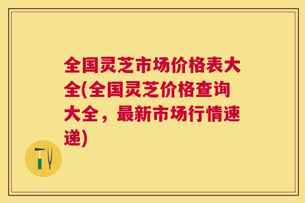 全国灵芝市场价格表大全(全国灵芝价格查询大全，最新市场行情速递)