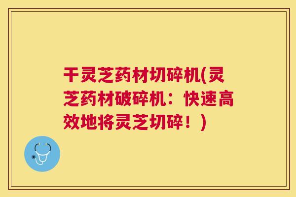 干灵芝药材切碎机(灵芝药材破碎机：快速高效地将灵芝切碎！)
