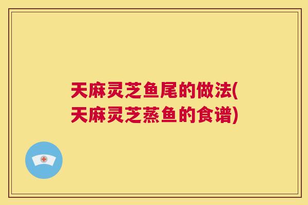 天麻灵芝鱼尾的做法(天麻灵芝蒸鱼的食谱)