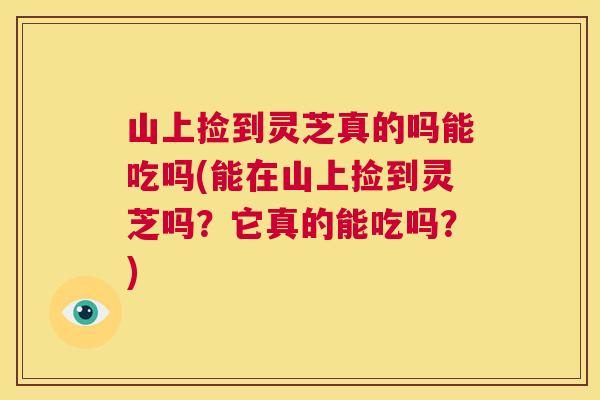 山上捡到灵芝真的吗能吃吗(能在山上捡到灵芝吗？它真的能吃吗？)