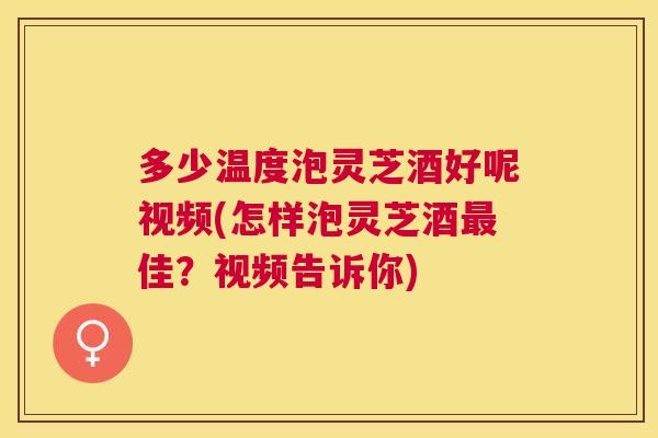 多少温度泡灵芝酒好呢视频(怎样泡灵芝酒佳？视频告诉你)