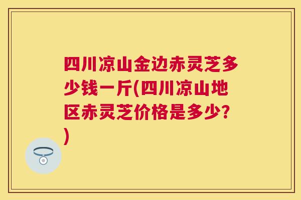 四川凉山金边赤灵芝多少钱一斤(四川凉山地区赤灵芝价格是多少？)