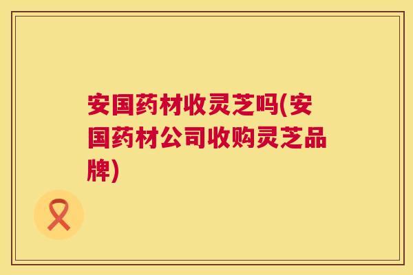 安国药材收灵芝吗(安国药材公司收购灵芝品牌)