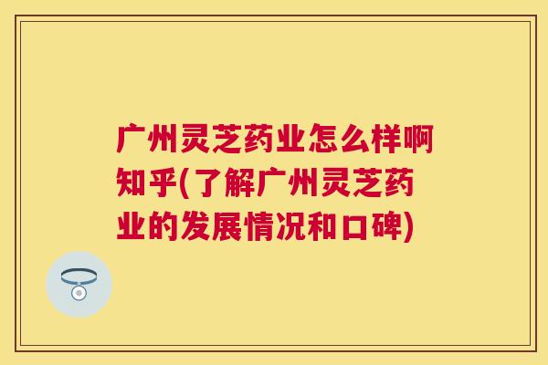 广州灵芝药业怎么样啊知乎(了解广州灵芝药业的发展情况和口碑)
