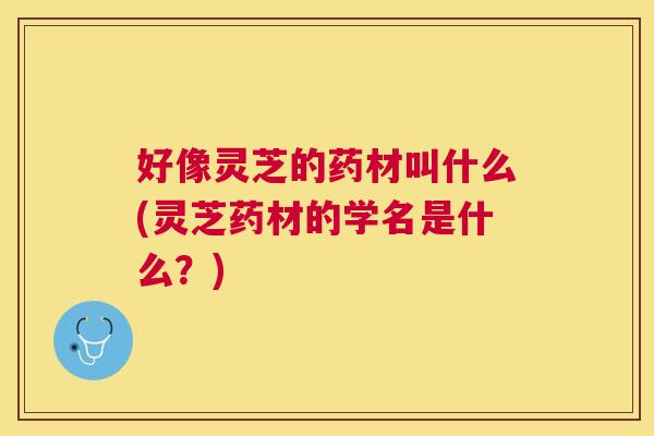 好像灵芝的药材叫什么(灵芝药材的学名是什么？)