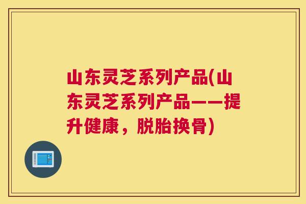 山东灵芝系列产品(山东灵芝系列产品——提升健康，脱胎换骨)