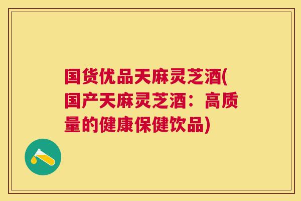 国货优品天麻灵芝酒(国产天麻灵芝酒：高质量的健康保健饮品)