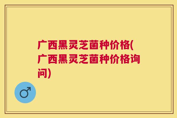 广西黑灵芝菌种价格(广西黑灵芝菌种价格询问)