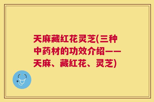 天麻藏红花灵芝(三种材的功效介绍——天麻、藏红花、灵芝)