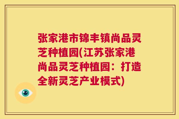 张家港市锦丰镇尚品灵芝种植园(江苏张家港尚品灵芝种植园：打造全新灵芝产业模式)