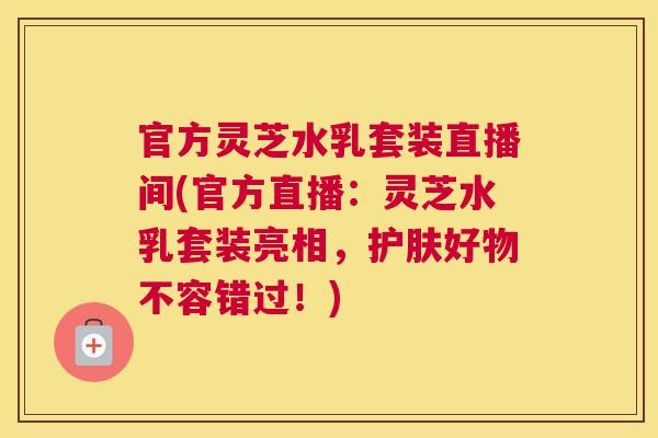 官方灵芝水乳套装直播间(官方直播：灵芝水乳套装亮相，护肤好物不容错过！)