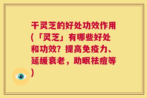 干灵芝的好处功效作用(「灵芝」有哪些好处和功效？提高免疫力、延缓，助眠祛痘等)