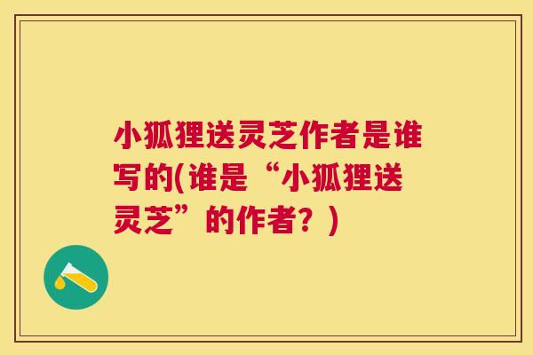 小狐狸送灵芝作者是谁写的(谁是“小狐狸送灵芝”的作者？)