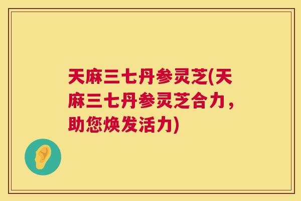天麻三七丹参灵芝(天麻三七丹参灵芝合力，助您焕发活力)