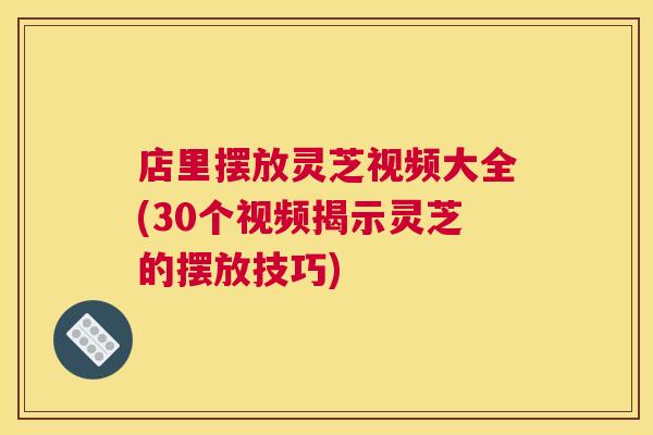 店里摆放灵芝视频大全(30个视频揭示灵芝的摆放技巧)