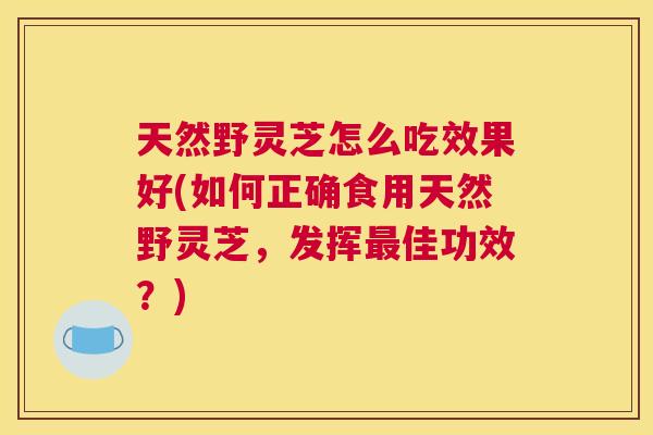 天然野灵芝怎么吃效果好(如何正确食用天然野灵芝，发挥佳功效？)