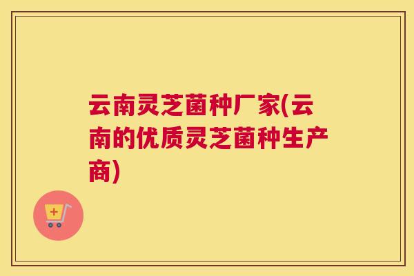 云南灵芝菌种厂家(云南的优质灵芝菌种生产商)