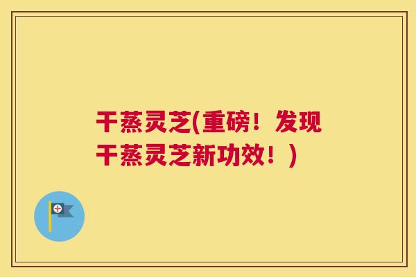 干蒸灵芝(重磅！发现干蒸灵芝新功效！)