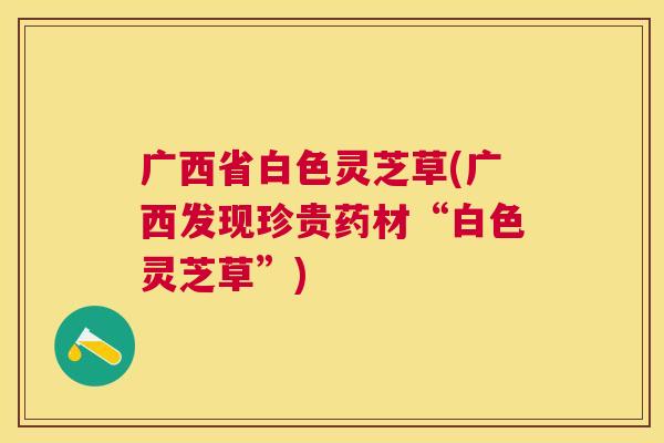广西省白色灵芝草(广西发现珍贵药材“白色灵芝草”)