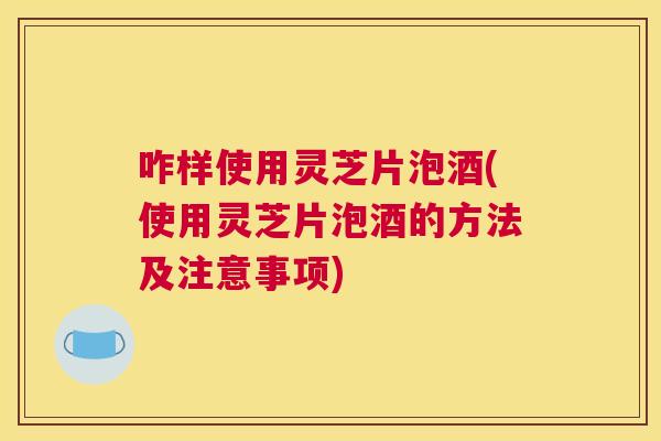 咋样使用灵芝片泡酒(使用灵芝片泡酒的方法及注意事项)
