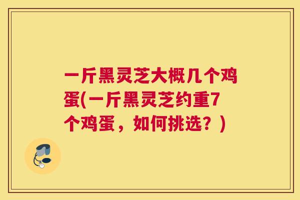一斤黑灵芝大概几个鸡蛋(一斤黑灵芝约重7个鸡蛋，如何挑选？)