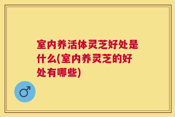室内养活体灵芝好处是什么(室内养灵芝的好处有哪些)