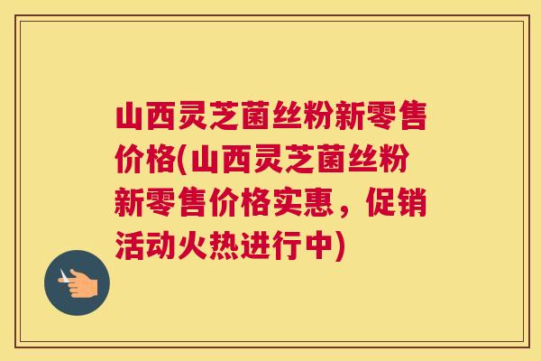 山西灵芝菌丝粉新零售价格(山西灵芝菌丝粉新零售价格实惠，促销活动火热进行中)