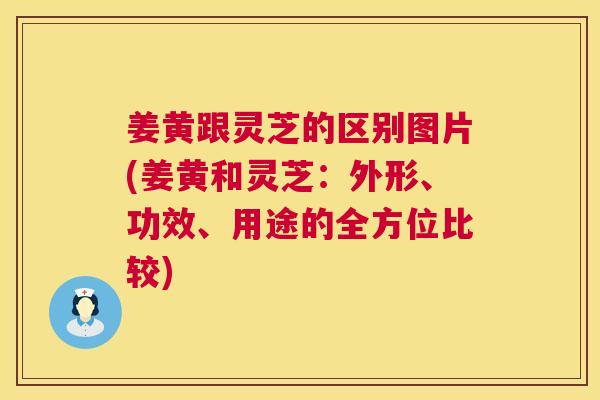 姜黄跟灵芝的区别图片(姜黄和灵芝：外形、功效、用途的全方位比较)