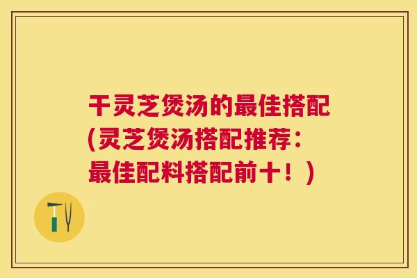 干灵芝煲汤的最佳搭配(灵芝煲汤搭配推荐：最佳配料搭配前十！)
