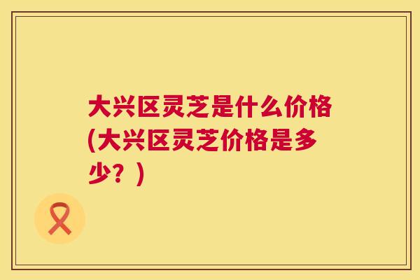 大兴区灵芝是什么价格(大兴区灵芝价格是多少？)