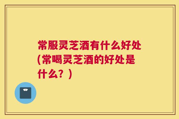 常服灵芝酒有什么好处(常喝灵芝酒的好处是什么？)