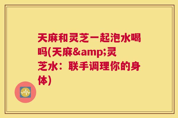天麻和灵芝一起泡水喝吗(天麻&灵芝水：联手调理你的身体)