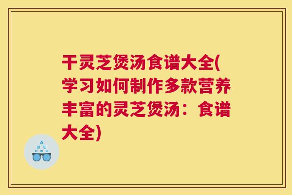 干灵芝煲汤食谱大全(学习如何制作多款营养丰富的灵芝煲汤：食谱大全)