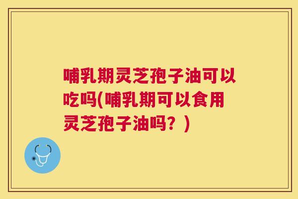 哺乳期灵芝孢子油可以吃吗(哺乳期可以食用灵芝孢子油吗？)