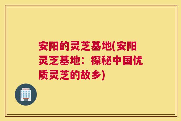 安阳的灵芝基地(安阳灵芝基地：探秘中国优质灵芝的故乡)